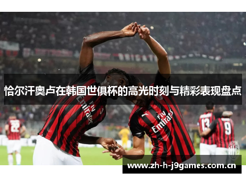 恰尔汗奥卢在韩国世俱杯的高光时刻与精彩表现盘点 恰尔汗奥卢在韩国世俱杯的高光时刻与精彩表现盘点